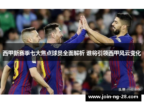 西甲新赛季七大焦点球员全面解析 谁将引领西甲风云变化 西甲新赛季七大焦点球员全面解析 谁将引领西甲风云变化