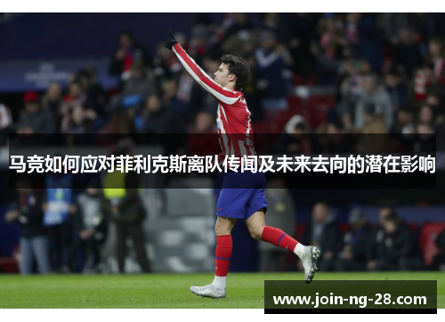 马竞如何应对菲利克斯离队传闻及未来去向的潜在影响 马竞如何应对菲利克斯离队传闻及未来去向的潜在影响