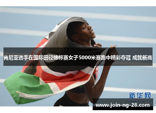 肯尼亚选手在国际田径锦标赛女子5000米赛跑中精彩夺冠 成就新高 肯尼亚选手在国际田径锦标赛女子5000米赛跑中精彩夺冠 成就新高
