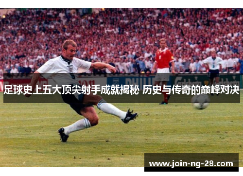 足球史上五大顶尖射手成就揭秘 历史与传奇的巅峰对决 足球史上五大顶尖射手成就揭秘 历史与传奇的巅峰对决