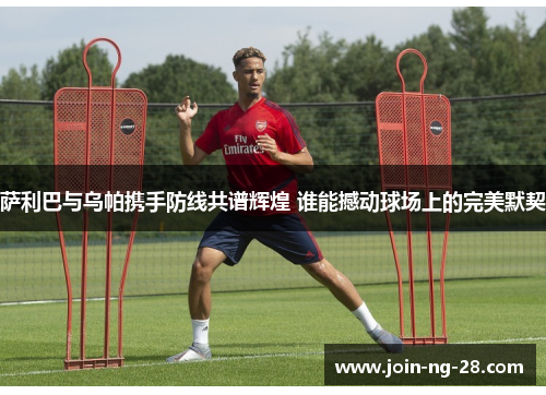 萨利巴与乌帕携手防线共谱辉煌 谁能撼动球场上的完美默契