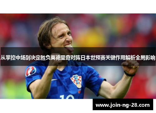 从掌控中场到决定胜负莫德里奇对阵日本世预赛关键作用解析全局影响